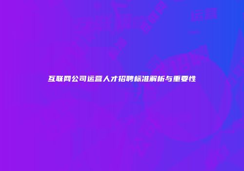 互联网公司运营人才招聘标准解析与重要性