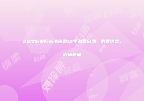 38度刘伶醉古法窖藏10年浓香白酒：醇香绵柔，市场热销