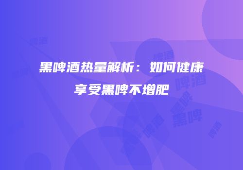 黑啤酒热量解析：如何健康享受黑啤不增肥