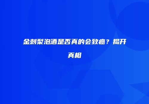 金刺梨泡酒是否真的会致癌？揭开真相