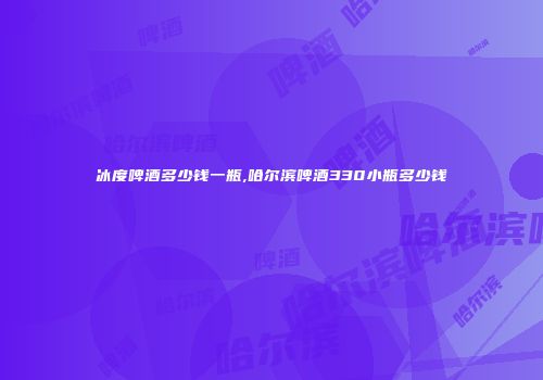 冰度啤酒多少钱一瓶,哈尔滨啤酒330小瓶多少钱