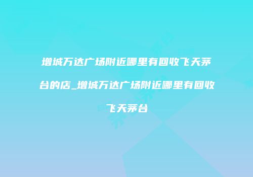 增城万达广场附近哪里有回收飞天茅台的店_增城万达广场附近哪里有回收飞天茅台