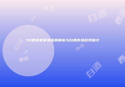 50西凤家宴酒品质解析与白酒市场趋势探讨