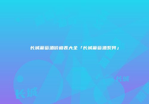 长城葡萄酒价格表大全「长城葡萄酒系列」