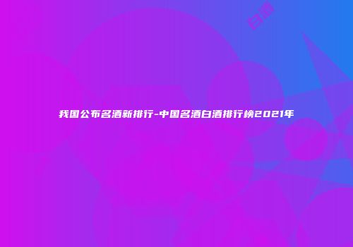 我国公布名酒新排行-中国名酒白酒排行榜2021年