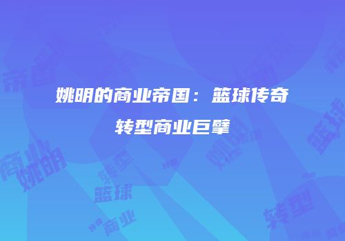 姚明的商业帝国：篮球传奇转型商业巨擘