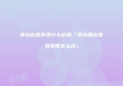 茅台在国外卖什么价格「茅台酒在国外卖得怎么样」