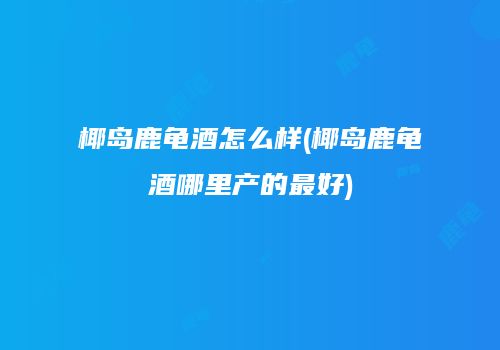 椰岛鹿龟酒怎么样(椰岛鹿龟酒哪里产的最好)