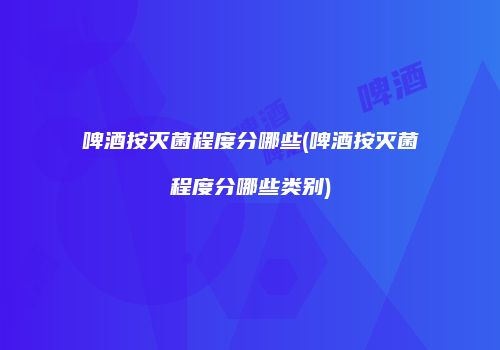 啤酒按灭菌程度分哪些(啤酒按灭菌程度分哪些类别)