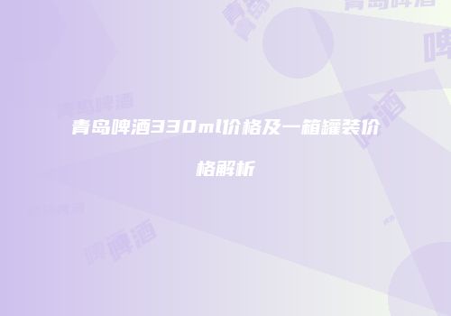 青岛啤酒330ml价格及一箱罐装价格解析