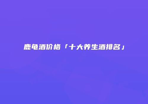 鹿龟酒价格「十大养生酒排名」