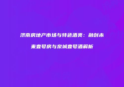 济南房地产市场与特色酒类：融创未来壹号房与泉城壹号酒解析