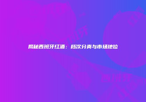 揭秘西班牙红酒：档次分类与市场地位
