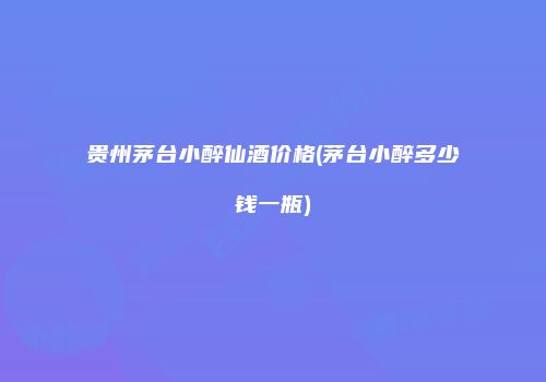 贵州茅台小醉仙酒价格(茅台小醉多少钱一瓶)