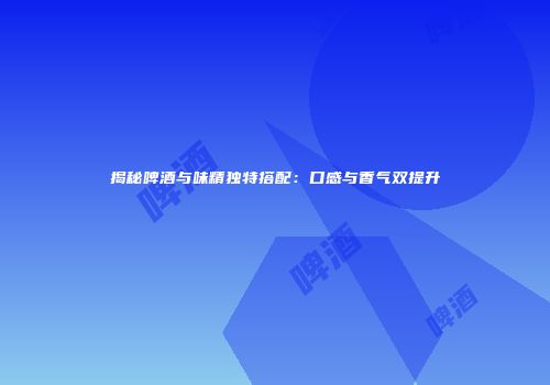 揭秘啤酒与味精独特搭配：口感与香气双提升