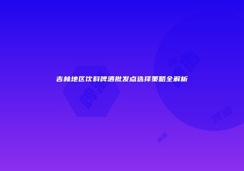 吉林地区饮料啤酒批发点选择策略全解析