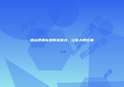 崂山啤酒队员阵容曝光，让你大呼过瘾