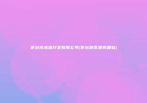 茅台技术酒开发有限公司(茅台嫡系酒有哪些)