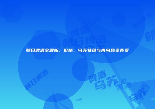 朝日啤酒全解析：价格、乌苏特色与青岛合资背景