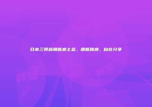 日本三得利角瓶威士忌，角瓶嗨棒，自在分享