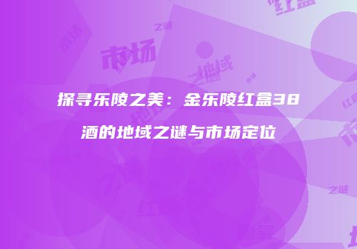 探寻乐陵之美：金乐陵红盒38酒的地域之谜与市场定位