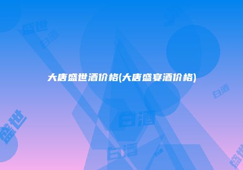 大唐盛世酒价格(大唐盛宴酒价格)