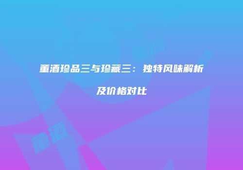 董酒珍品三与珍藏三：独特风味解析及价格对比