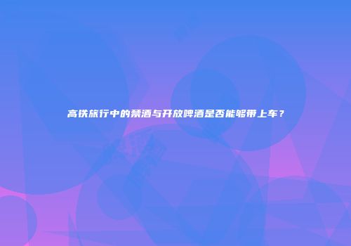 高铁旅行中的禁酒与开放啤酒是否能够带上车？