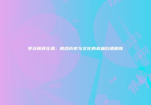 茅台镇荷花酒：融合历史与文化的高端白酒明珠