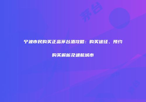 宁波市民购买正品茅台酒攻略：购买途径、预约购买解析及通航城市