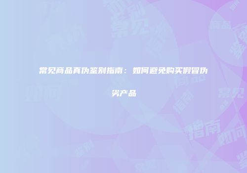 常见商品真伪鉴别指南：如何避免购买假冒伪劣产品