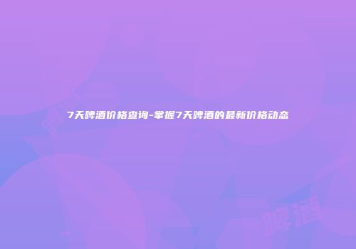 7天啤酒价格查询-掌握7天啤酒的最新价格动态