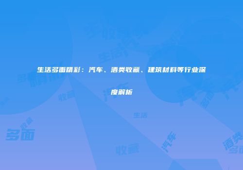 生活多面精彩：汽车、酒类收藏、建筑材料等行业深度解析
