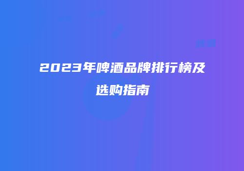 2023年啤酒品牌排行榜及选购指南