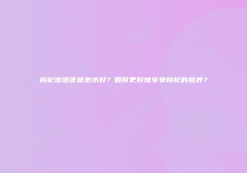 枸杞泡酒还是泡水好？如何更好地享受枸杞的营养？