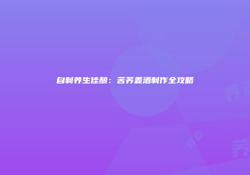 自制养生佳酿：苦荞麦酒制作全攻略