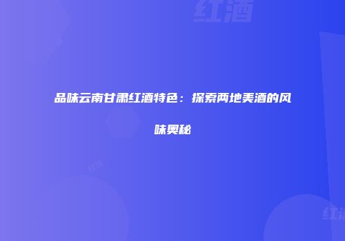 品味云南甘肃红酒特色：探索两地美酒的风味奥秘