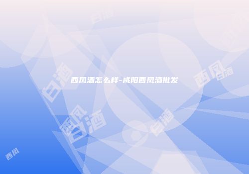 西凤酒怎么样-咸阳西凤酒批发