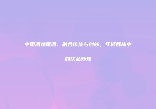 中国酒鸡尾酒：融合传统与创新，年轻群体中的饮品新宠