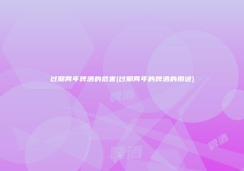 过期两年啤酒的危害(过期两年的啤酒的用途)