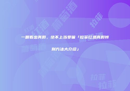 一眼看出真假，绝不上当受骗「拉菲红酒真假辨别方法大介绍」