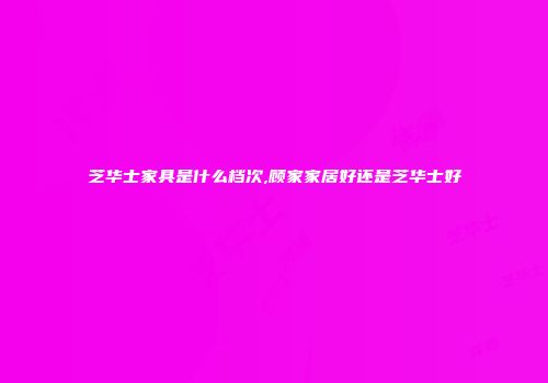 芝华士家具是什么档次,顾家家居好还是芝华士好