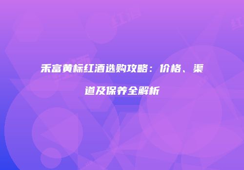 禾富黄标红酒选购攻略：价格、渠道及保养全解析