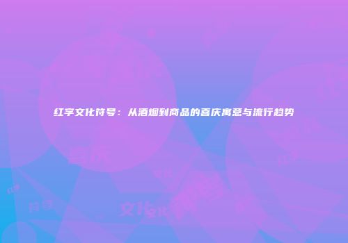 红字文化符号：从酒烟到商品的喜庆寓意与流行趋势