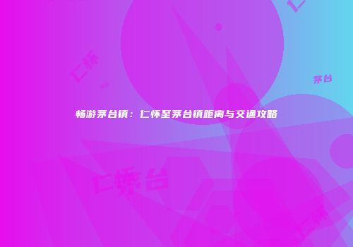 畅游茅台镇：仁怀至茅台镇距离与交通攻略