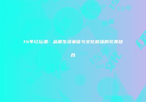 15年红坛酒：品质生活象征与文化底蕴的完美结合