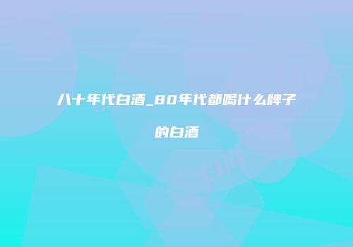 八十年代白酒_80年代都喝什么牌子的白酒