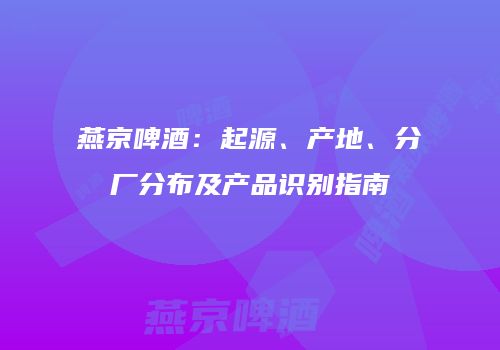 燕京啤酒：起源、产地、分厂分布及产品识别指南