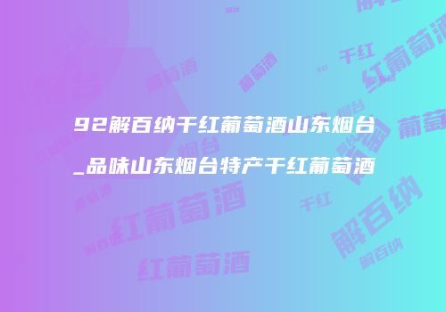 92解百纳干红葡萄酒山东烟台_品味山东烟台特产干红葡萄酒
