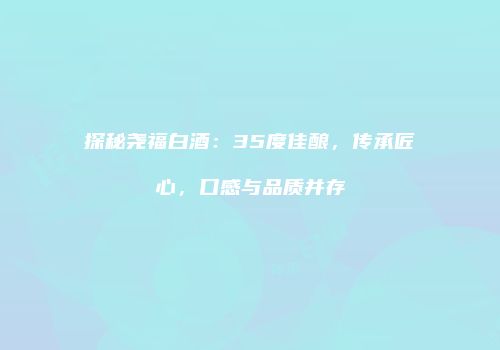 探秘尧福白酒：35度佳酿，传承匠心，口感与品质并存